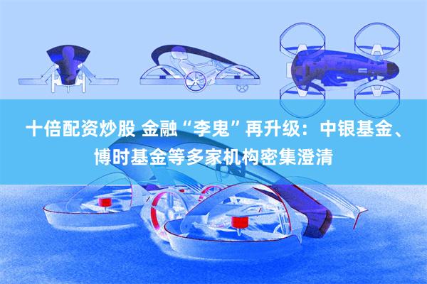 十倍配资炒股 金融“李鬼”再升级：中银基金、博时基金等多家机构密集澄清