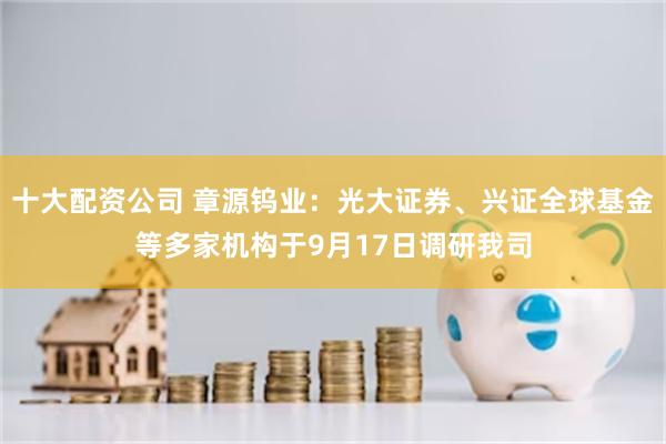 十大配资公司 章源钨业：光大证券、兴证全球基金等多家机构于9月17日调研我司