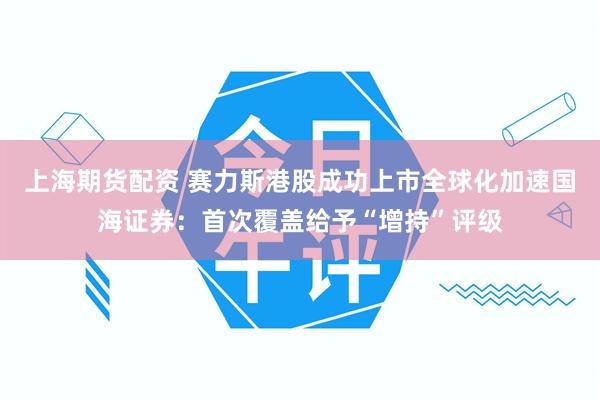 上海期货配资 赛力斯港股成功上市全球化加速国海证券：首次覆盖给予“增持”评级