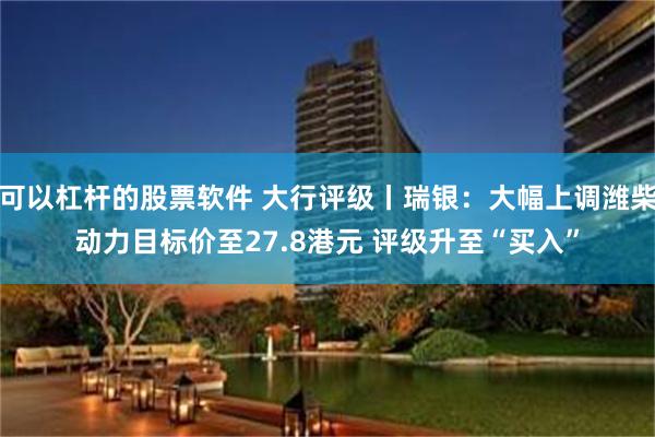 可以杠杆的股票软件 大行评级丨瑞银：大幅上调潍柴动力目标价至27.8港元 评级升至“买入”