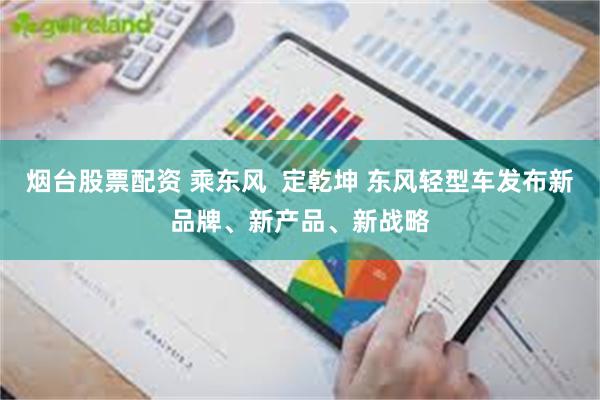 烟台股票配资 乘东风  定乾坤 东风轻型车发布新品牌、新产品、新战略