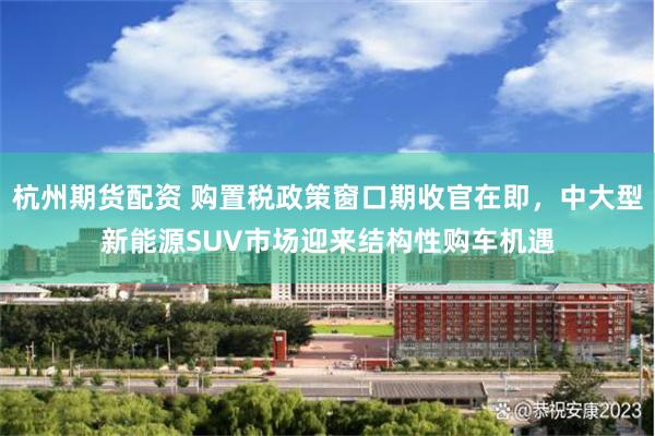 杭州期货配资 购置税政策窗口期收官在即，中大型新能源SUV市场迎来结构性购车机遇