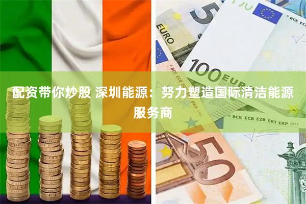 配资带你炒股 深圳能源：努力塑造国际清洁能源服务商