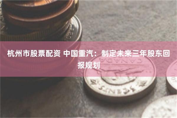 杭州市股票配资 中国重汽：制定未来三年股东回报规划