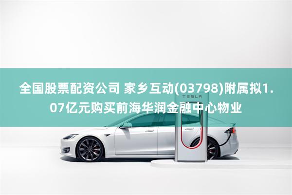 全国股票配资公司 家乡互动(03798)附属拟1.07亿元购买前海华润金融中心物业