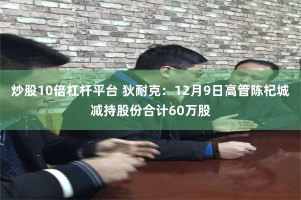 炒股10倍杠杆平台 狄耐克：12月9日高管陈杞城减持股份合计60万股