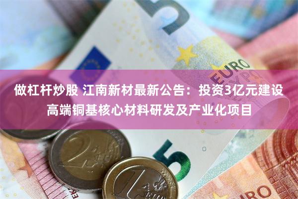 做杠杆炒股 江南新材最新公告：投资3亿元建设高端铜基核心材料研发及产业化项目