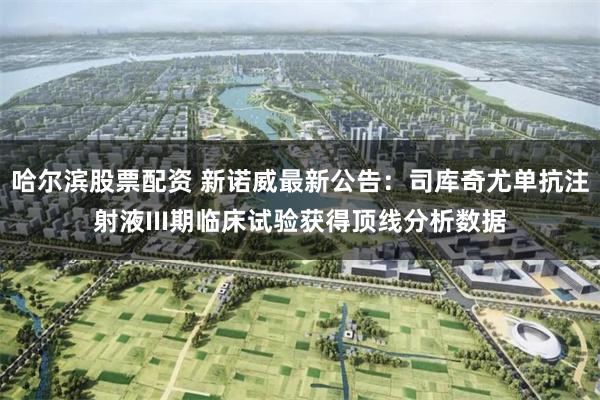 哈尔滨股票配资 新诺威最新公告：司库奇尤单抗注射液III期临床试验获得顶线分析数据