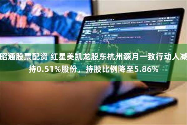 昭通股票配资 红星美凯龙股东杭州灏月一致行动人减持0.51%股份，持股比例降至5.86%