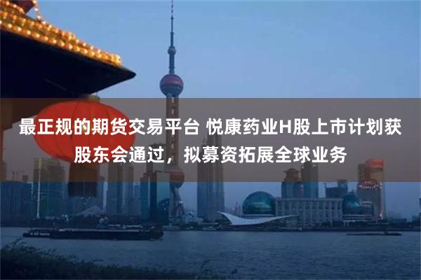 最正规的期货交易平台 悦康药业H股上市计划获股东会通过，拟募资拓展全球业务