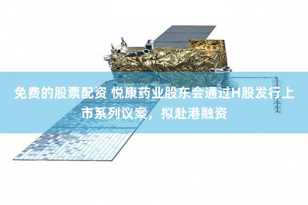 免费的股票配资 悦康药业股东会通过H股发行上市系列议案，拟赴港融资