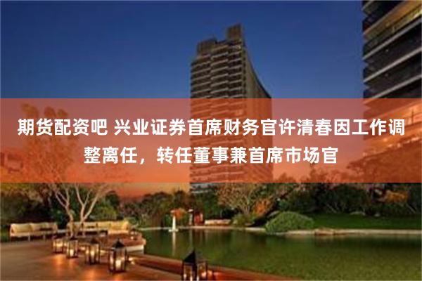 期货配资吧 兴业证券首席财务官许清春因工作调整离任,转任董事兼首席市场官