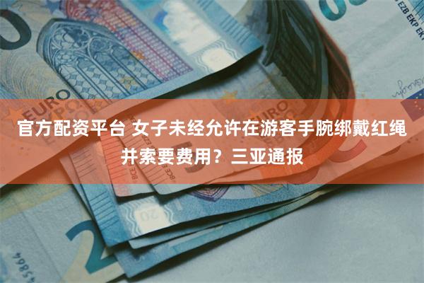 官方配资平台 女子未经允许在游客手腕绑戴红绳并索要费用？三亚通报