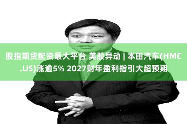 股指期货配资最大平台 美股异动 | 本田汽车(HMC.US)涨逾5% 2027财年盈利指引大超预期