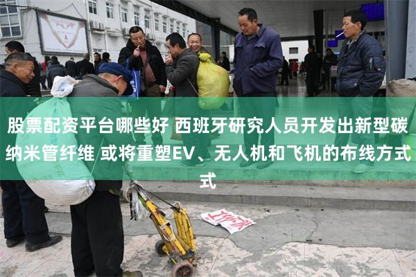 股票配资平台哪些好 西班牙研究人员开发出新型碳纳米管纤维 或将重塑EV、无人机和飞机的布线方式
