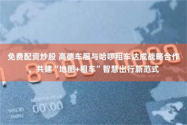 免费配资炒股 高德车服与哈啰租车达成战略合作，共建“地图+租车”智慧出行新范式