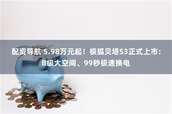 配资导航 5.98万元起！极狐贝塔S3正式上市：B级大空间、99秒极速换电