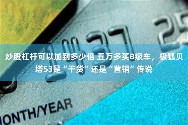 炒股杠杆可以加到多少倍 五万多买B级车，极狐贝塔S3是“干货”还是“营销”传说