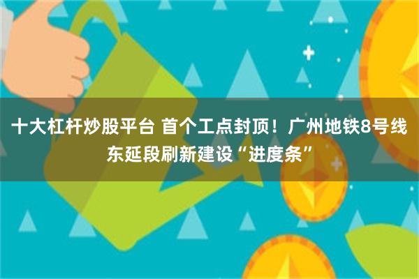 十大杠杆炒股平台 首个工点封顶！广州地铁8号线东延段刷新建设“进度条”
