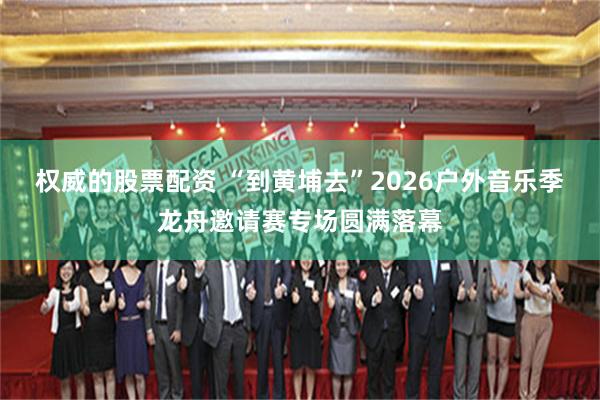 权威的股票配资 “到黄埔去”2026户外音乐季龙舟邀请赛专场圆满落幕