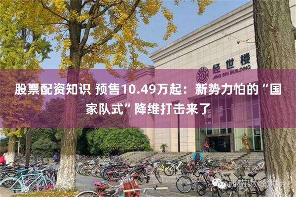股票配资知识 预售10.49万起：新势力怕的“国家队式”降维打击来了