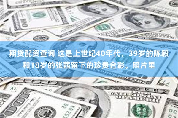期货配资查询 这是上世纪40年代，39岁的陈毅和18岁的张茜留下的珍贵合影。照片里