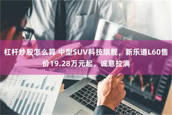 杠杆炒股怎么算 中型SUV科技旗舰,新乐道L60售价19.28万元起,诚意拉满