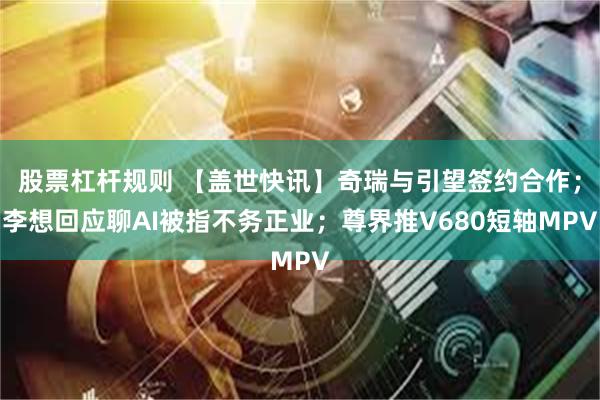 股票杠杆规则 【盖世快讯】奇瑞与引望签约合作;李想回应聊AI被指不务正业;尊界推V680短轴MPV