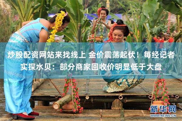 炒股配资网站来找线上 金价震荡起伏！每经记者实探水贝：部分商家回收价明显低于大盘