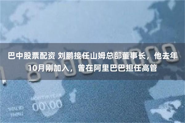 巴中股票配资 刘鹏接任山姆总部董事长，他去年10月刚加入，曾在阿里巴巴担任高管