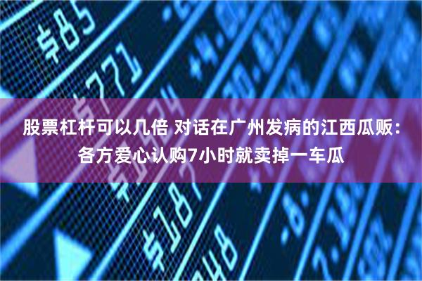 股票杠杆可以几倍 对话在广州发病的江西瓜贩：各方爱心认购7小时就卖掉一车瓜