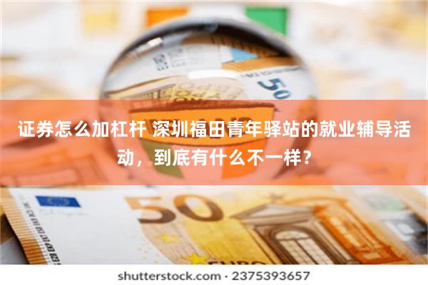 证券怎么加杠杆 深圳福田青年驿站的就业辅导活动，到底有什么不一样？