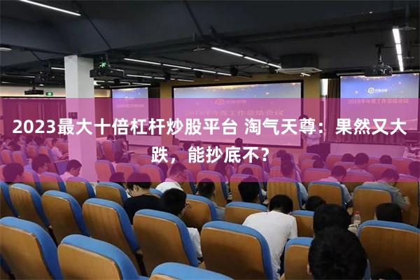 2023最大十倍杠杆炒股平台 淘气天尊：果然又大跌，能抄底不？