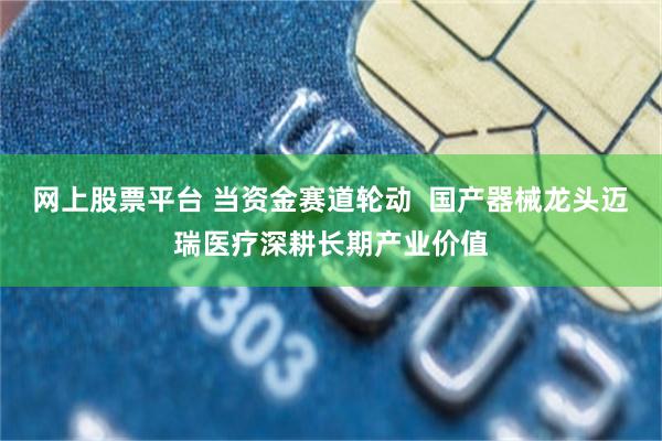 网上股票平台 当资金赛道轮动  国产器械龙头迈瑞医疗深耕长期产业价值