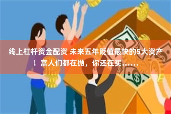 线上杠杆资金配资 未来五年贬值最快的5大资产！富人们都在抛，你还在买……