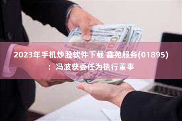 2023年手机炒股软件下载 鑫苑服务(01895)：冯波获委任为执行董事
