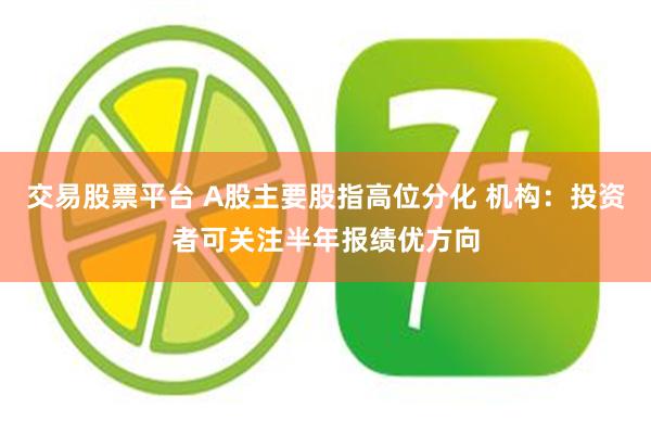 交易股票平台 A股主要股指高位分化 机构:投资者可关注半年报绩优方向