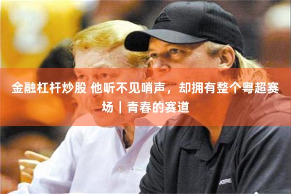金融杠杆炒股 他听不见哨声，却拥有整个粤超赛场｜青春的赛道