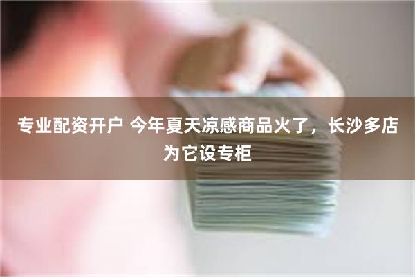 专业配资开户 今年夏天凉感商品火了，长沙多店为它设专柜