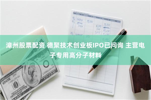 漳州股票配资 德聚技术创业板IPO已问询 主营电子专用高分子材料