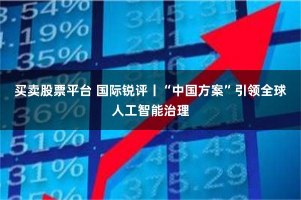 买卖股票平台 国际锐评丨“中国方案”引领全球人工智能治理