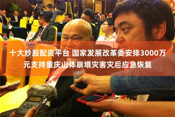 十大炒股配资平台 国家发展改革委安排3000万元支持重庆山体崩塌灾害灾后应急恢复