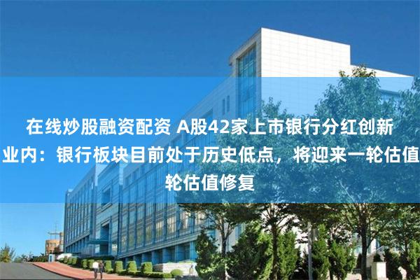 在线炒股融资配资 A股42家上市银行分红创新高！业内：银行板块目前处于历史低点，将迎来一轮估值修复