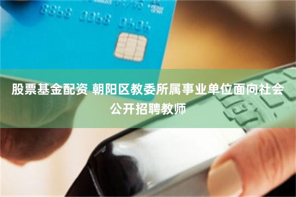 股票基金配资 朝阳区教委所属事业单位面向社会公开招聘教师