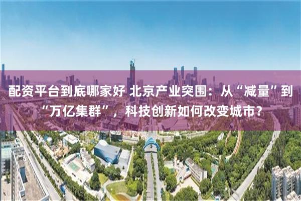 配资平台到底哪家好 北京产业突围：从“减量”到“万亿集群”，科技创新如何改变城市？