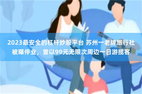 2023最安全的杠杆炒股平台 苏州一老牌旅行社被曝停业，曾以99元无限次周边一日游揽客