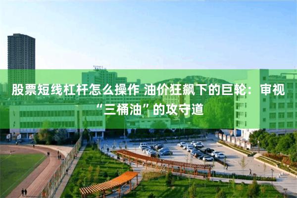 股票短线杠杆怎么操作 油价狂飙下的巨轮：审视“三桶油”的攻守道