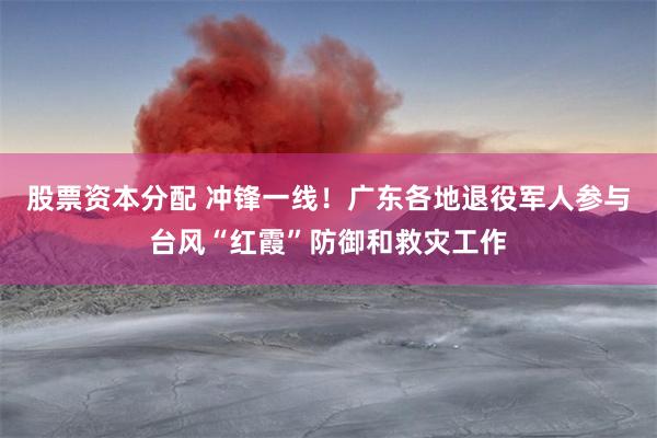 股票资本分配 冲锋一线！广东各地退役军人参与台风“红霞”防御和救灾工作