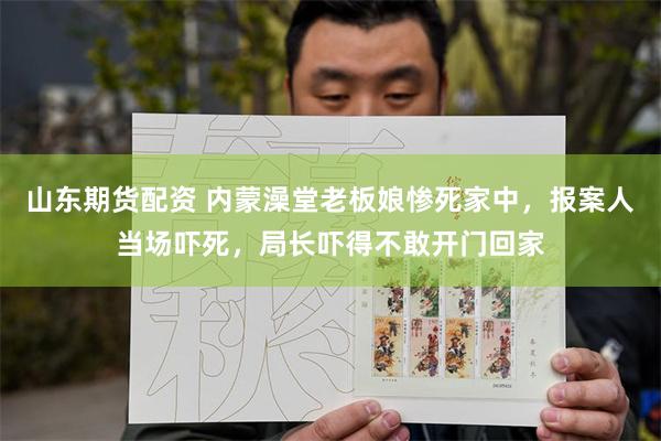 山东期货配资 内蒙澡堂老板娘惨死家中，报案人当场吓死，局长吓得不敢开门回家