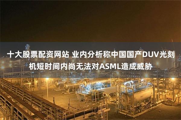 十大股票配资网站 业内分析称中国国产DUV光刻机短时间内尚无法对ASML造成威胁